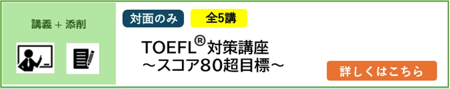 講義＋添削 対面のみ 5講完結 2025年4月／2026年4月入学予定者対象 TOEFL®対策講座～スコア80超目標～ 詳しくはこちら