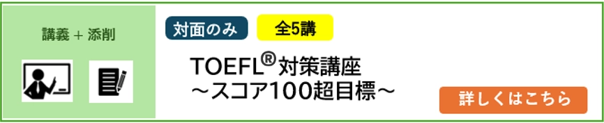 講義＋添削 対面のみ 5講完結 2025年4月／2026年4月入学予定者対象 TOEFL®対策講座～スコア100超目標～ 詳しくはこちら