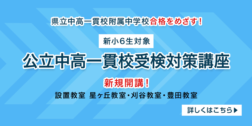 県立中高一貫校附属中学校合格をめざす！ 【新小6生対象】 公立中高一貫校受検対策講座 新規開講！ 設置教室 星ヶ丘教室・刈谷教室・豊田教室 詳しくはこちら