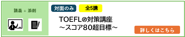講義＋添削 対面のみ 全10講 2026年4月／2027年4月入学予定者対象 TOEFL®対策講座～スコア80超目標～ 詳しくはこちら