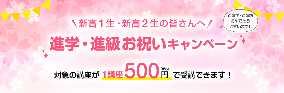 新高1生・新高2生の皆さんへ「進学・進級お祝いキャンペーン」ご進学・ご進級おめでとうございます！対象の講座が1講座500円（税込）で受講できます！
