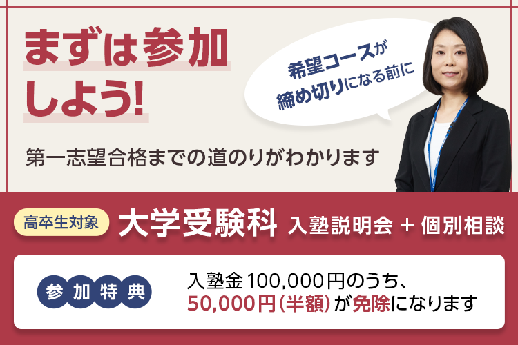 まずは参加しよう！第一志望合格までの道のりがわかります 希望コースが締め切りになる前に 高卒生対象 大学受験科 入塾説明会＋個別相談 参加特典：入塾金100,000円のうち、50,000円（半額）が免除になります