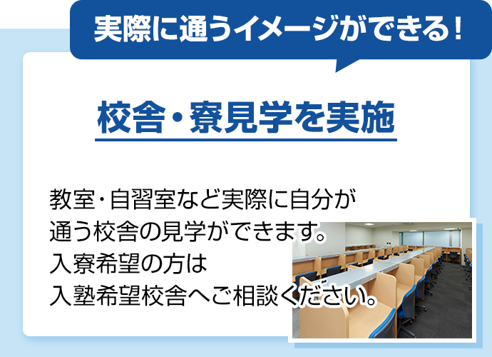 実際に通うイメージができる！ 校舎・寮見学を実施 教室・自習室など実際に自分が通う校舎の見学ができます。入寮希望の方は入塾希望校舎へご相談ください。
