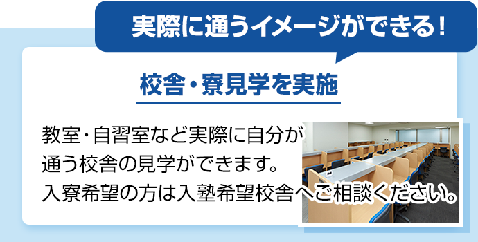 実際に通うイメージができる！ 校舎・寮見学を実施 教室・自習室など実際に自分が通う校舎の見学ができます。入寮希望の方は入塾希望校舎へご相談ください。