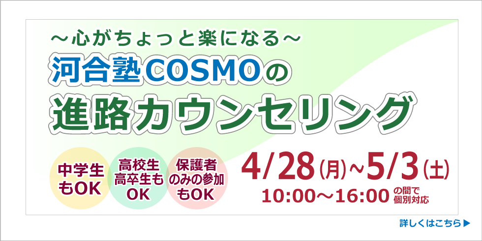 ～心がちょっと楽になる～ 河合塾COSMOの進路カウンセリング 4/28(月)～5/3(土) 10:00～16:00の間で個別対応 中学生もOK 高校生高卒生もOK 保護者のみの参加もOK 詳しくはこちら