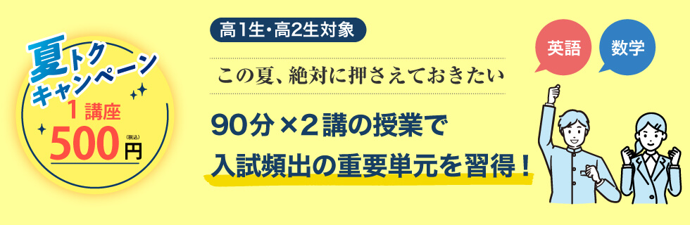 高1生・高2生対象 この夏、絶対に押さえておきたい 英語・数学 90分×2講の授業で入試頻出の重要単元を習得！ 夏トクキャンペーン 1講座500円（税込）