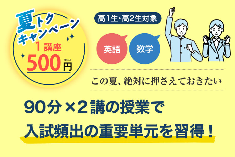 高1生・高2生対象 この夏、絶対に押さえておきたい 英語・数学 90分×2講の授業で入試頻出の重要単元を習得！ 夏トクキャンペーン 1講座500円（税込）