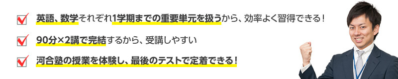 ・英語、数学それぞれ1学期までの重要単元を扱うから、効率よく習得できる！・90分×2講で完結するから、受講しやすい・河合塾の授業を体験し、最後のテストで定着できる！