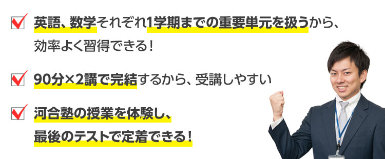 ・英語、数学それぞれ1学期までの重要単元を扱うから、効率よく習得できる！・90分×2講で完結するから、受講しやすい・河合塾の授業を体験し、最後のテストで定着できる！
