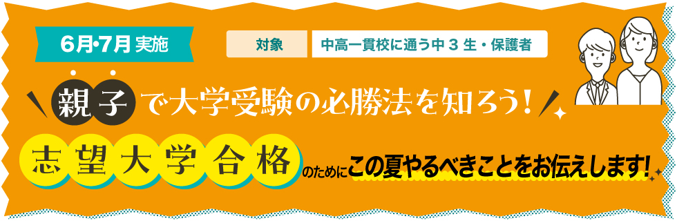 6月・7月実施　対象：中高一貫校に通う中3生・保護者　親子で大学受験の必勝法を知ろう！志望大学合格のためにこの夏やるべきことをお伝えします！
