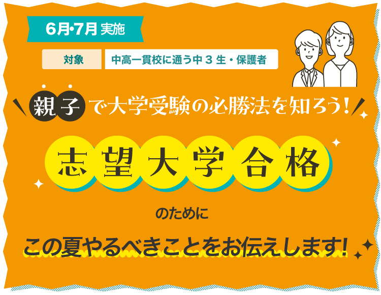 6月・7月実施　対象：中高一貫校に通う中3生・保護者　親子で大学受験の必勝法を知ろう！志望大学合格のためにこの夏やるべきことをお伝えします！