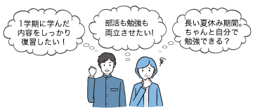 「1学期に学んだ内容をしっかり復習したい！」「部活も勉強も両立させたい！」「長い夏休み期間。ちゃんと自分で勉強できる？」