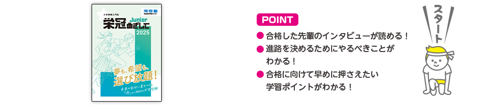 POINT ・合格した先輩のインタビューが読める！・進路を決めるためにやるべきことがわかる！・合格に向けて早めに押さえたい学習ポイントがわかる！