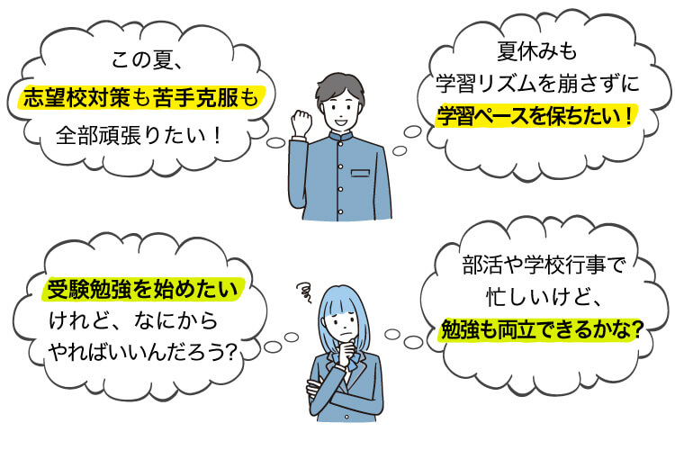 「この夏、志望校対策も苦手克服も全部頑張りたい！」「夏休みも学習リズムを崩さずに学習ペースを保ちたい！」「部活や学校行事で忙しいけど、勉強も両立できるかな？」「受験勉強を始めたいけれど、なにからやればいいんだろう？」