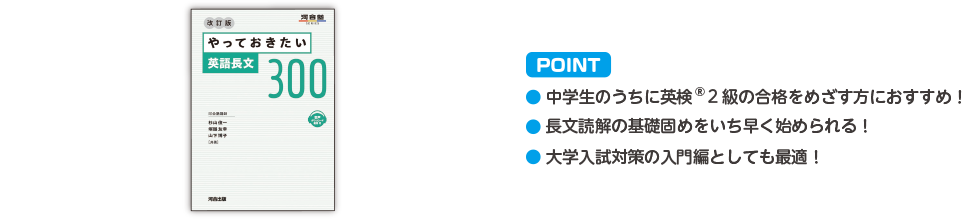 POINT ・中学生のうちに英検®2級の合格をめざす方におすすめ！ ・長文読解の基礎固めをいち早く始められる！ ・大学入試対策の入門としても最適！