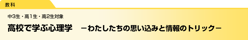 高校で学ぶ心理学　－わたしたちの思い込みと情報のトリック－　中3生・高1生・高2生対象