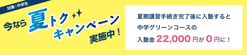 今なら夏トクキャンペーン実施中！　対象：中学生　夏期講習手続き完了後に入塾すると中学グリーンコースの入塾金22,000円が0円に！