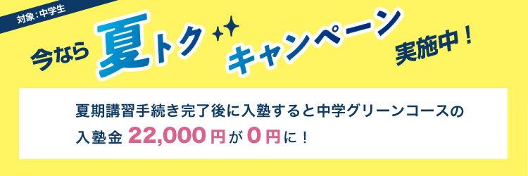 今なら夏トクキャンペーン実施中！　対象：中学生　夏期講習手続き完了後に入塾すると中学グリーンコースの入塾金22,000円が0円に！
