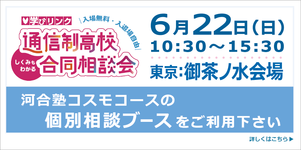 学びリンク 通信制高校・サポート校 合同相談会 河合塾コスモコースの個別相談ブースをご利用ください 6月22日(日) 10:30～15:30 東京：御茶ノ水会場 詳しくはこちら