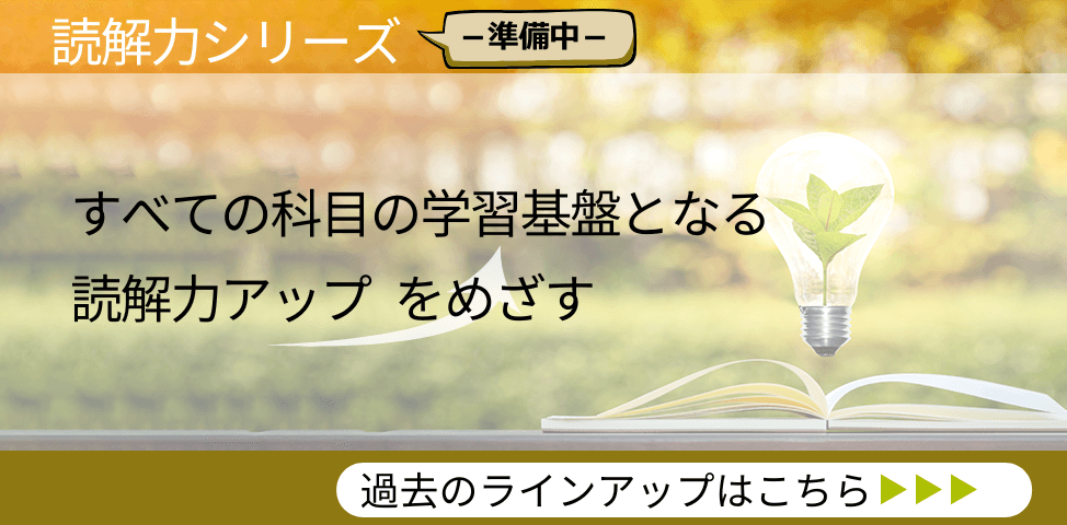 読解力シリーズ （準備中） すべての科目の学習基盤となる読解力アップをめざす　過去のラインアップはこちら