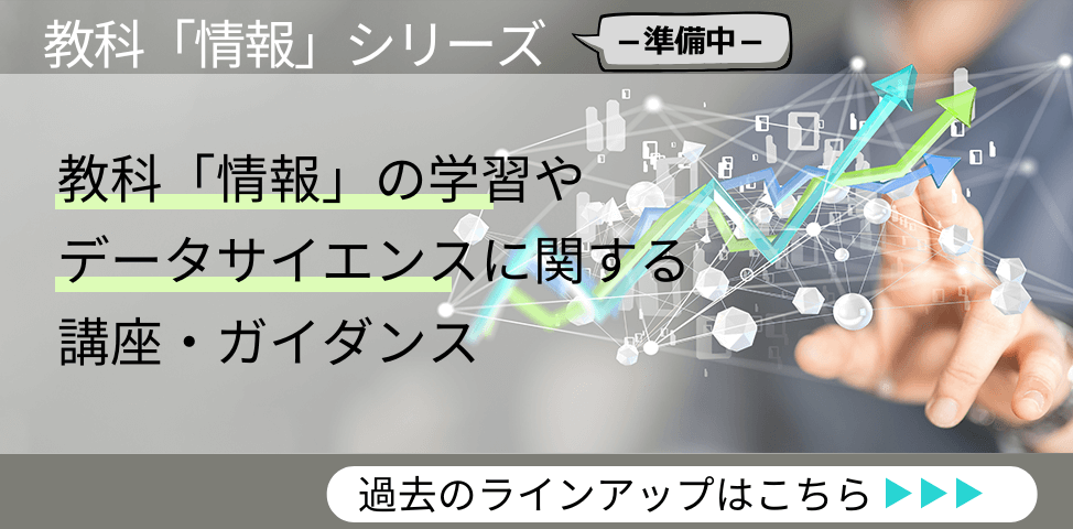 教科「情報」シリーズ （準備中） 教科「情報」の学習やデータサイエンスに関する講座・ガイダンス　過去のラインアップはこちら