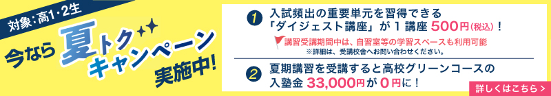 今なら夏トクキャンペーン実施中！（対象：高1・2生）①入試頻出の重要単元を習得できる「ダイジェスト講座」が１講座500円(税込)！講習受講期間中は、自習室等の学習スペースも利用可能※詳細は、受講校舎へお問い合わせください。②夏期講習を受講すると高校グリーンコースの入塾金33,000円が0円に！詳しくはこちら