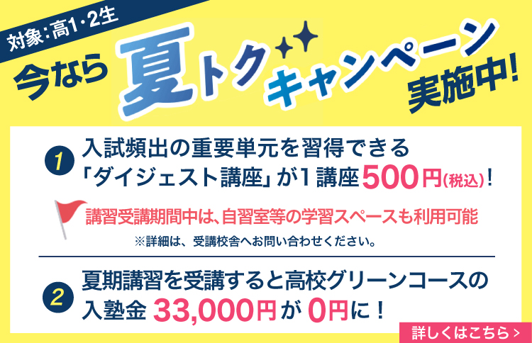 今なら夏トクキャンペーン実施中！（対象：高1・2生）①入試頻出の重要単元を習得できる「ダイジェスト講座」が１講座500円(税込)！講習受講期間中は、自習室等の学習スペースも利用可能※詳細は、受講校舎へお問い合わせください。②夏期講習を受講すると高校グリーンコースの入塾金33,000円が0円に！詳しくはこちら