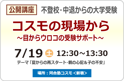 公開講座 不登校・中退からの大学受験 コスモの現場から～目からウロコの受験サポート～ 7月19日（土）12:30~13:30 テーマ 「夏からの再スタート・親の心配＆子の不安」