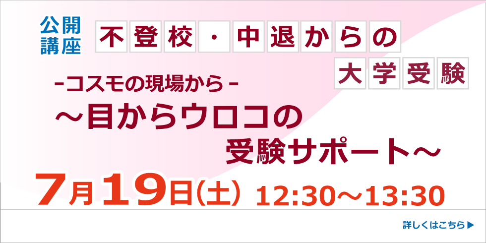 公開講座 不登校・中退からの大学受験　－コスモの現場から－ ～目からウロコの受験サポート～ ７月１９日 12:30～13:30 詳しくはこちらから