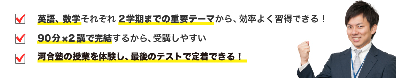 ・英語、数学それぞれ2学期までの重要テーマから、効率よく習得できる！・90分×2講で完結するから、受講しやすい・河合塾の授業を体験し、最後のテストで定着できる！