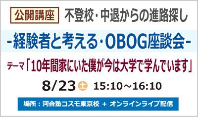 公開講座 不登校・中退からの進路探し -経験者と考える・OBOG 座談会- テーマ 「10年間家にいた僕が今は大学で学んでいます」 8/23 (土) 15:10～16:10 場所：河合塾コスモ東京校 ＋ オンラインライブ配信