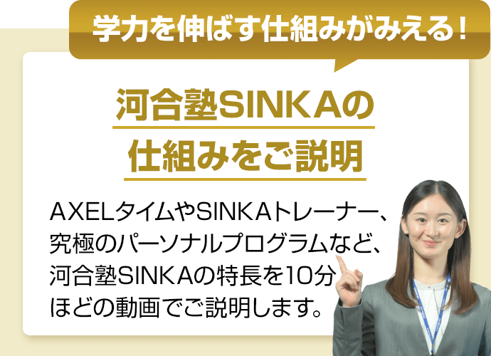 学力を伸ばす仕組みがみえる！　河合塾SINKAの仕組みをご説明　AXELタイムやSINKAトレーナー、究極のパーソナルプログラムなど、河合塾SINKAの特長を10分ほどの動画でご説明します。