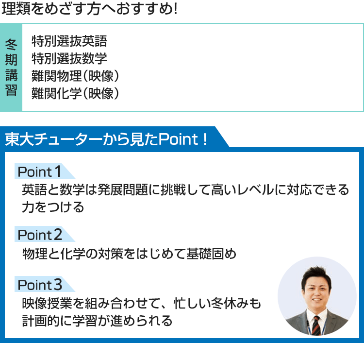 理類をめざす方へおすすめ！【冬期講習】特別選抜英語、特別選抜数学、難関物理（映像）、難関化学（映像） 東大チューターから見たPoint！ Point1 英語と数学は発展問題に挑戦して高いレベルに対応できる力をつける Point2 物理と化学の対策をはじめて基礎固め Point3 映像授業を組み合わせて、忙しい冬休みも計画的に学習が進められる
