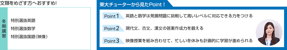 文類をめざす方へおすすめ！【冬期講習】特別選抜英語、特別選抜数学、特別選抜国語（映像） 東大チューターから見たPoint！ Point1 英語と数学は発展問題に挑戦して高いレベルに対応できる力をつける Point2 現代文、古文、漢文の答案作成力を鍛える Point3 映像授業を組み合わせて、忙しい冬休みも計画的に学習が進められる