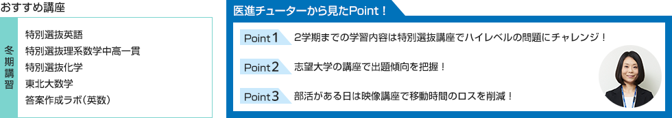 おすすめ講座【冬期講習】特別選抜英語、特別選抜理系数学中高一貫、特別選抜化学、東北大数学、答案作成ラボ（英数） 医進チューターから見たPoint！ Point1 2学期までの学習内容は特別選抜講座でハイレベルの問題にチャレンジ！ Point2 志望大学の講座で出題傾向を把握！ Point3 部活がある日は映像講座で移動時間のロスを削減！