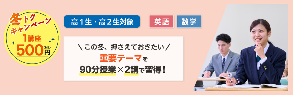 高1生・高2生対象 英語・数学 この冬、押さえておきたい 重要テーマを90分授業×2講で習得！ 冬トクキャンペーン 1講座500円（税込）