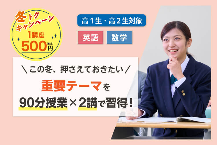 高1生・高2生対象 英語・数学 この冬、押さえておきたい 重要テーマを90分授業×2講で習得！ 冬トクキャンペーン 1講座500円（税込）