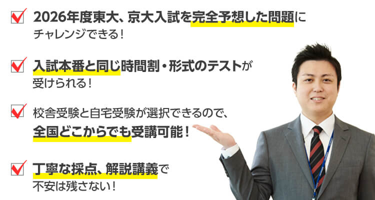 2026年度東大、京大入試を完全予想した問題にチャレンジできる！　入試本番と同じ時間割・形式のテストが受けられる！　校舎受験と自宅受験が選択できるので、全国どこからでも受講可能！　丁寧な採点、解説講義で不安は残さない！