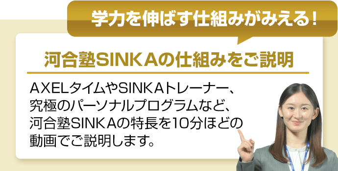 学力を伸ばす仕組みがみえる！　河合塾SINKAの仕組みをご説明　AXELタイムやSINKAトレーナー、究極のパーソナルプログラムなど、河合塾SINKAの特長を10分ほどの動画でご説明します。