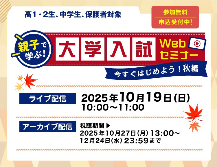 親子で学ぶ！大学入試Webセミナー　今すぐはじめよう！秋編　参加無料 要申込 高1・2生、中学生、保護者対象　【ライブ配信】2025年10月19日（日）10：00～11：00【アーカイブ配信】視聴期間 2025年10月27日（月）13：00～12月24日（日）23：59まで