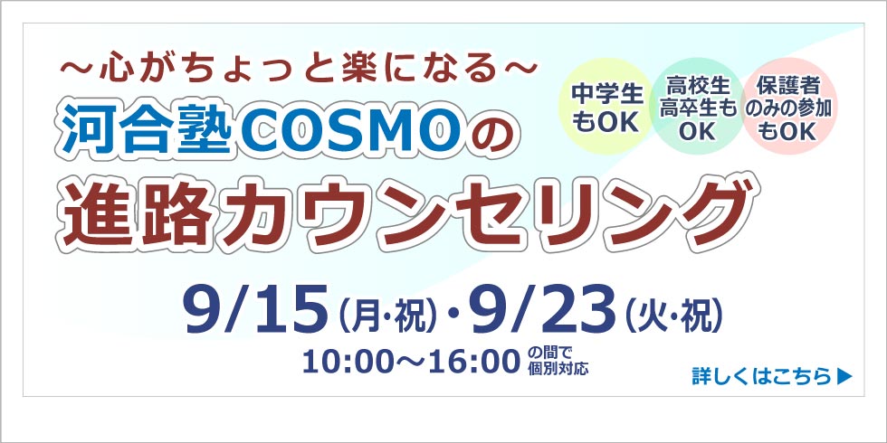 心がとょっと楽になる　河合塾コスモの 進路カウンセリング　 9月15日(月・祝)・ 9月23日(火・祝)  10:00～16:00の間で個別対応  詳しくはこちらから