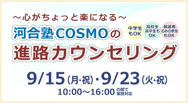 ～心がちょっと楽になる～ 河合塾COSMOの進路カウンセリング 9月15日（月・祝）・9月23日（火・祝）10:00~16:00の間で個別対応 詳しくはこちら