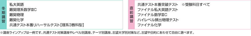 ■冬期講習 私大英語 難関理系数学ⅢC 難関物理 難関化学 共通テスト本番リハーサルテスト【理系3教科型】 ■直前講習 共通テスト本番突破テスト※受験科目すべて ファイナル私大英語テスト ファイナル数学ⅢC ハイレベル頻出物理テスト ファイナル化学 ※講座ラインアップは一例です。共通テスト対策講座やレベル別講座、テーマ別講座、志望大学別対策など、志望や目的にあわせて自由に選べます。