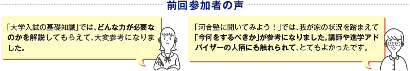 前回参加者の声　「大学入試の基礎知識」では、どんな力が必要なのかを解説してもらえて、大変参考になりました。　「河合塾に聞いてみよう！」では、我が家の状況を踏まえて「今何をするべきか」が参考になりました。講師や進学アドバイザーの人柄にも触れられて、とてもよかったです。