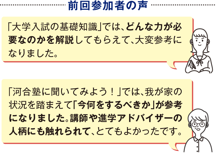 前回参加者の声　「大学入試の基礎知識」では、どんな力が必要なのかを解説してもらえて、大変参考になりました。　「河合塾に聞いてみよう！」では、我が家の状況を踏まえて「今何をするべきか」が参考になりました。講師や進学アドバイザーの人柄にも触れられて、とてもよかったです。