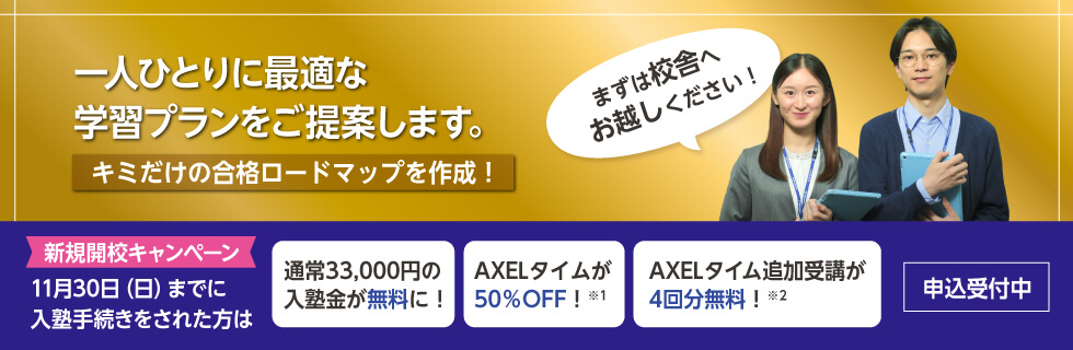 一人ひとりに最適な学習プランをご提案します。キミだけの合格ロードマップを作成！まずは校舎へお越しください！　新規開校キャンペーン 11月30日（日）までに入塾手続きをされた方は 通常33,000円の入塾金が無料に！ AXELタイムが50％OFF！※1 AXELタイム追加受講が4回分無料！※2 申込受付中