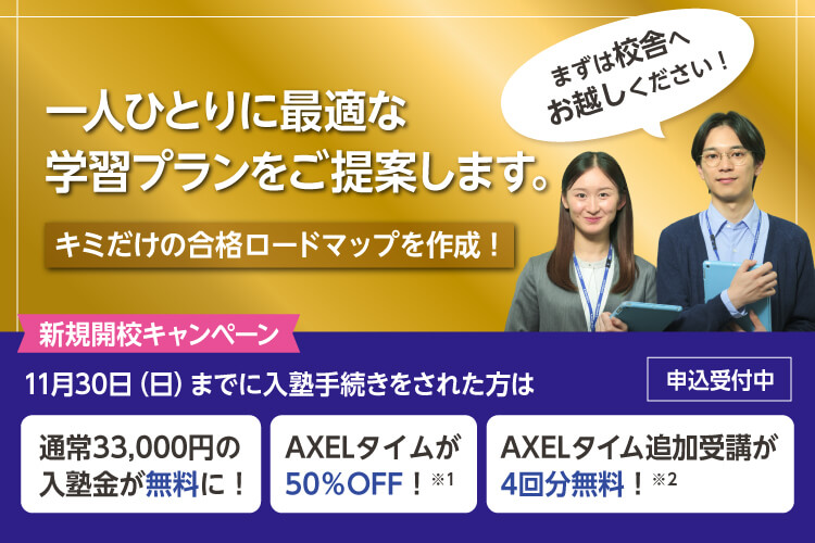 一人ひとりに最適な学習プランをご提案します。キミだけの合格ロードマップを作成！まずは校舎へお越しください！　新規開校キャンペーン 11月30日（日）までに入塾手続きをされた方は 通常33,000円の入塾金が無料に！ AXELタイムが50％OFF！※1 AXELタイム追加受講が4回分無料！※2 申込受付中