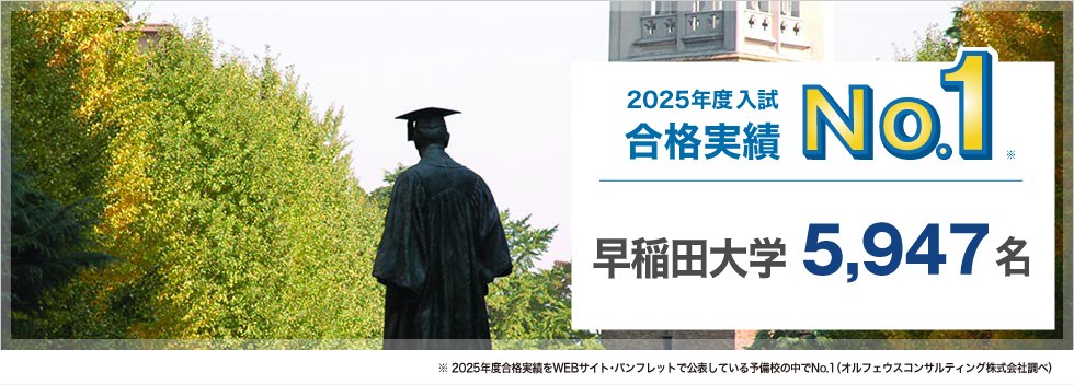 【2025年度入試 合格実績No.1】早稲田大学 5,947名　※2025年度合格実績をWEBサイト・パンフレットで公表している予備校の中でNo.1（オルフェウスコンサルティング株式会社調べ）