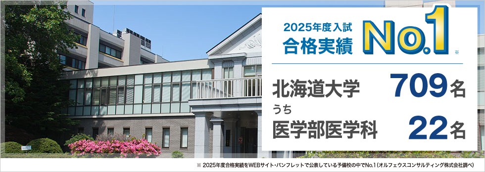 【2025年度入試 合格実績No.1】北海道大学709名うち医学部医学科22名　※2025年度合格実績をWEBサイト・パンフレットで公表している予備校の中でNo.1（オルフェウスコンサルティング株式会社調べ）