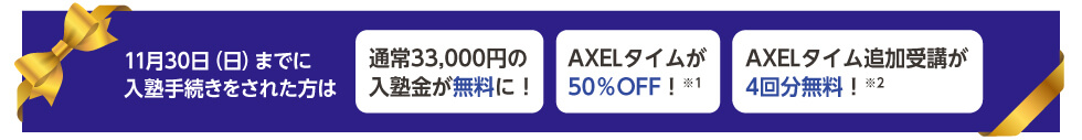 11月30日（日）までに入塾手続きをされた方は 通常33,000円の入塾金が無料に！ AXELタイムが50％OFF！※1 AXELタイム追加受講が4回分無料！※2